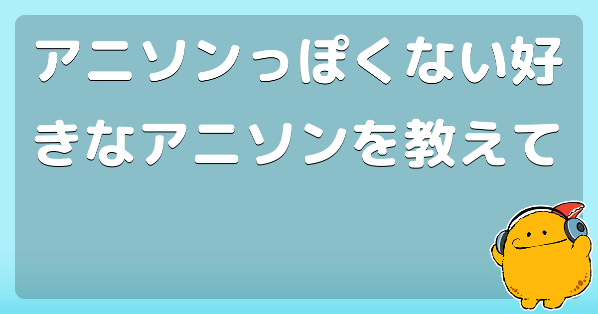 アニソンっぽくない好きなアニソンを教えて コロモー アニソンっぽくない好きなアニソンを教えて コロモー