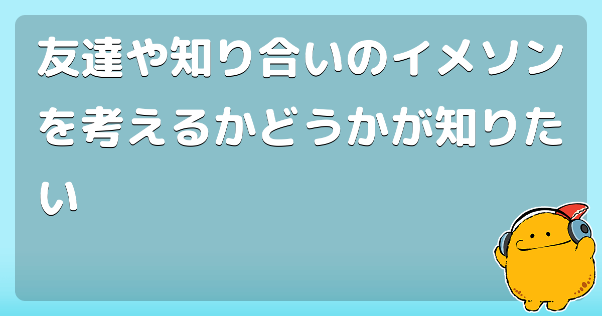 友達や知り合いのイメソンを考えるかどうかが知りたい コロモー