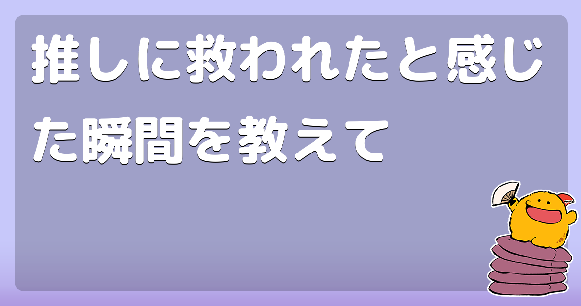 推しに救われたと感じた瞬間を教えて