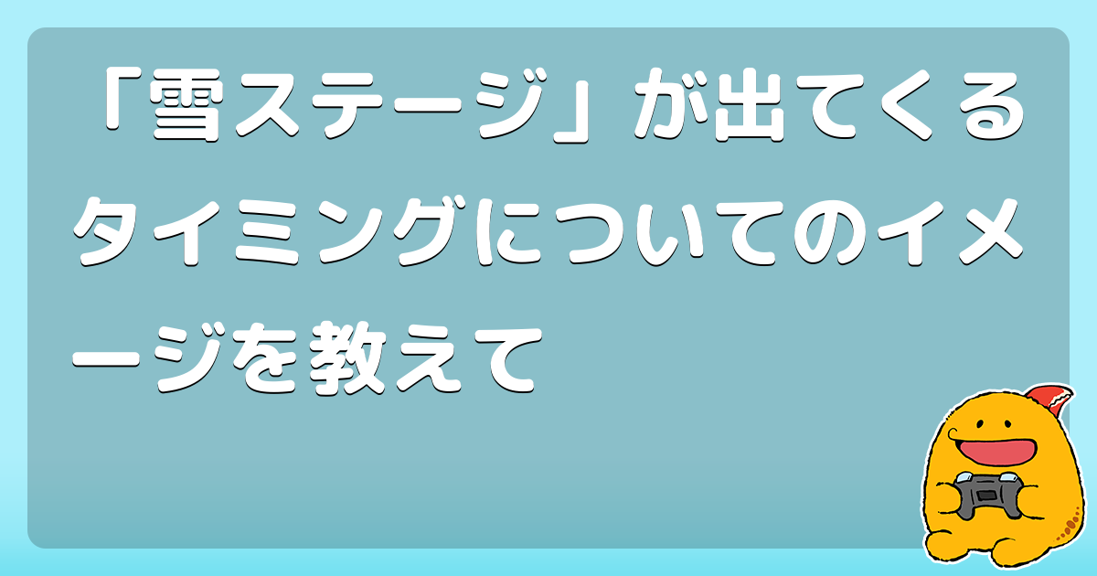 「雪ステージ」が出てくるタイミングについてのイメージを教えて