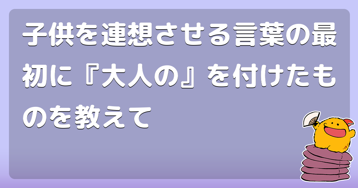 子供を連想させる言葉の最初に『大人の』を付けたものを教えて