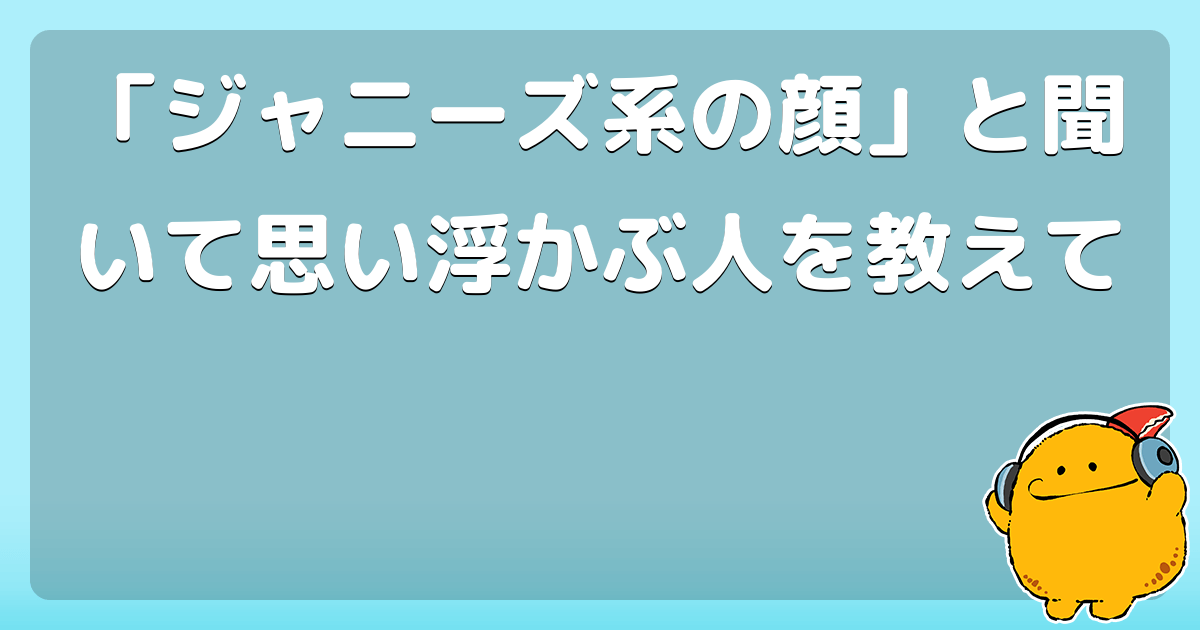 ジャニーズ系の顔 と聞いて思い浮かぶ人を教えて コロモー