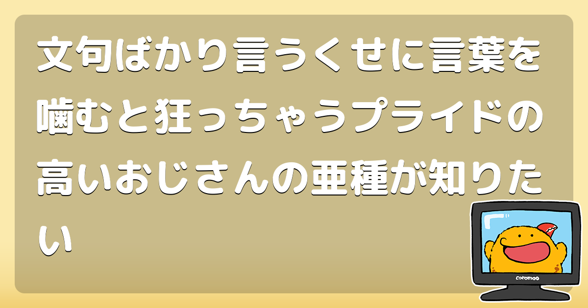 文句ばかり言うくせに言葉を噛むと狂っちゃうプライドの高いおじさんの亜種が知りたい コロモー