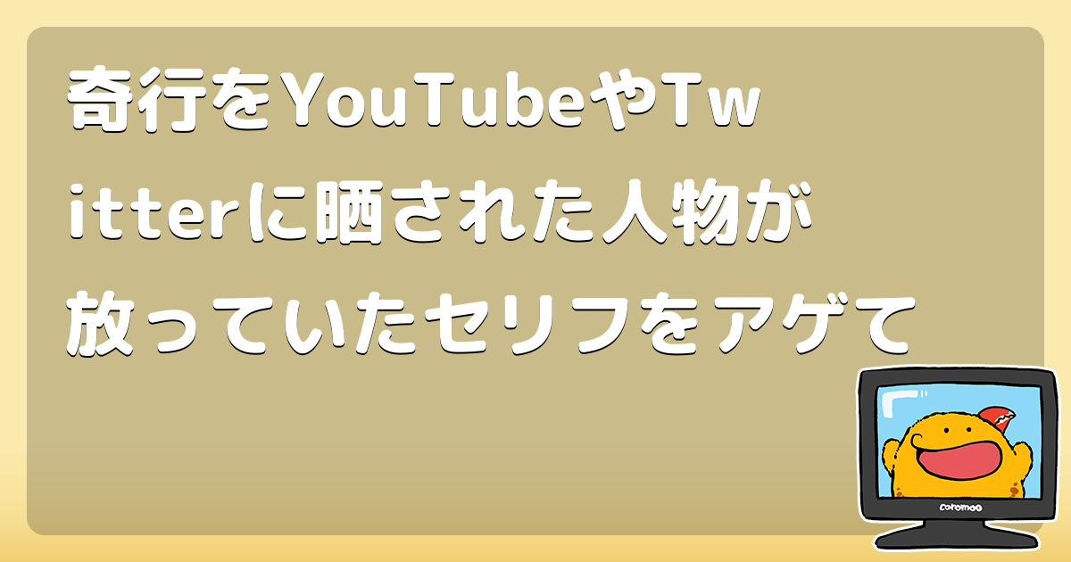 奇行をyoutubeやtwitterに晒された人物が放っていたセリフをアゲて コロモー