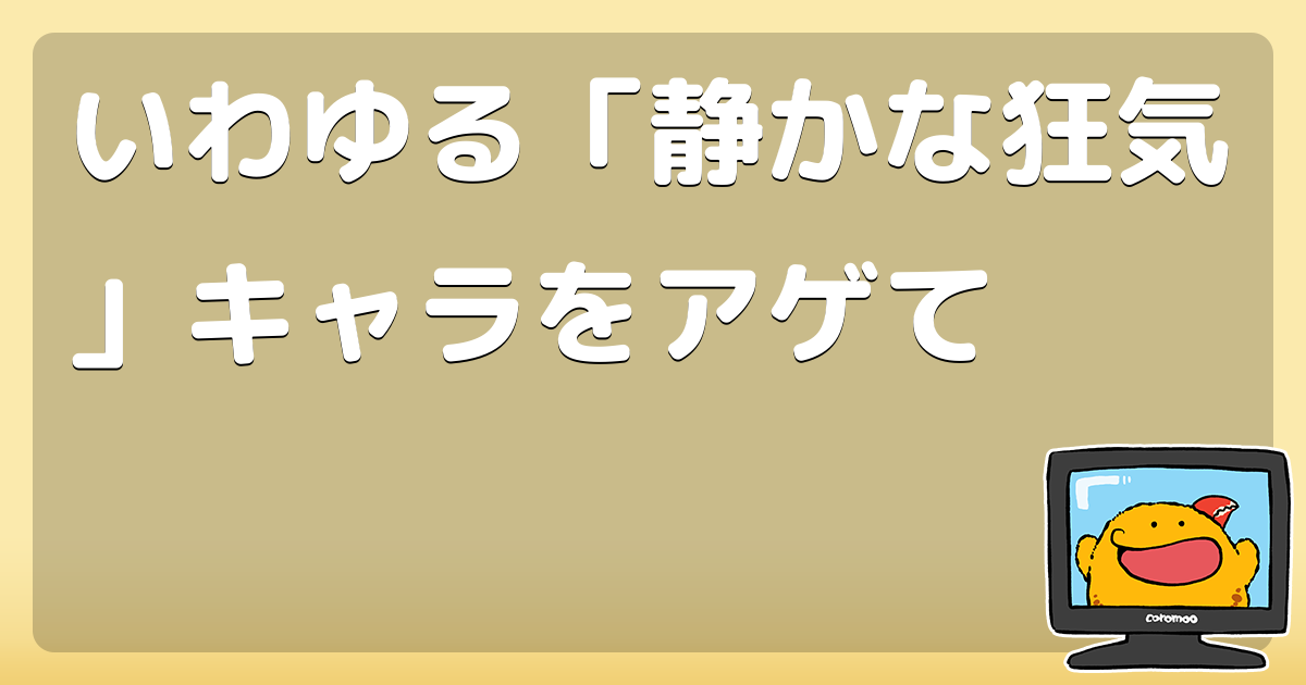 いわゆる 静かな狂気 キャラをアゲて コロモー