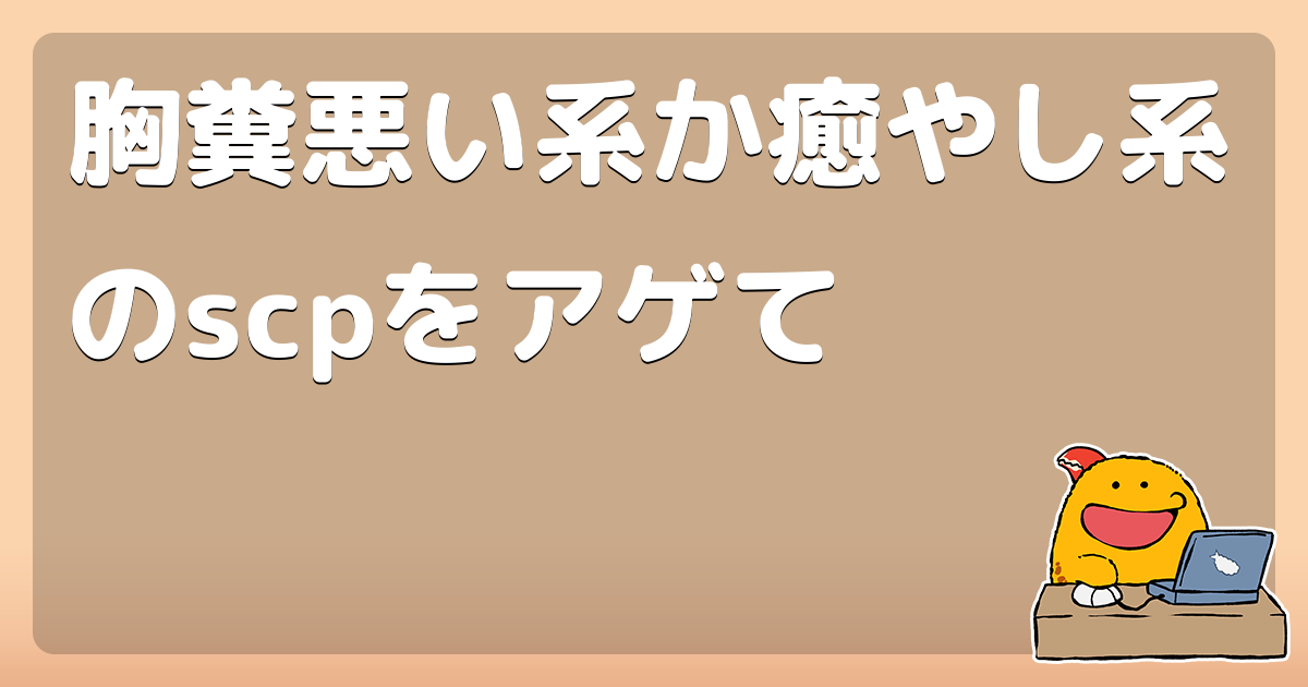 胸糞悪い系か癒やし系のscpをアゲて コロモー