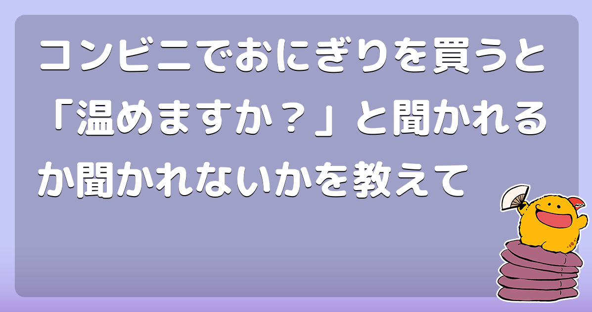 コンビニでおにぎりを買うと 温めますか と聞かれるか聞かれないかを教えて コロモー