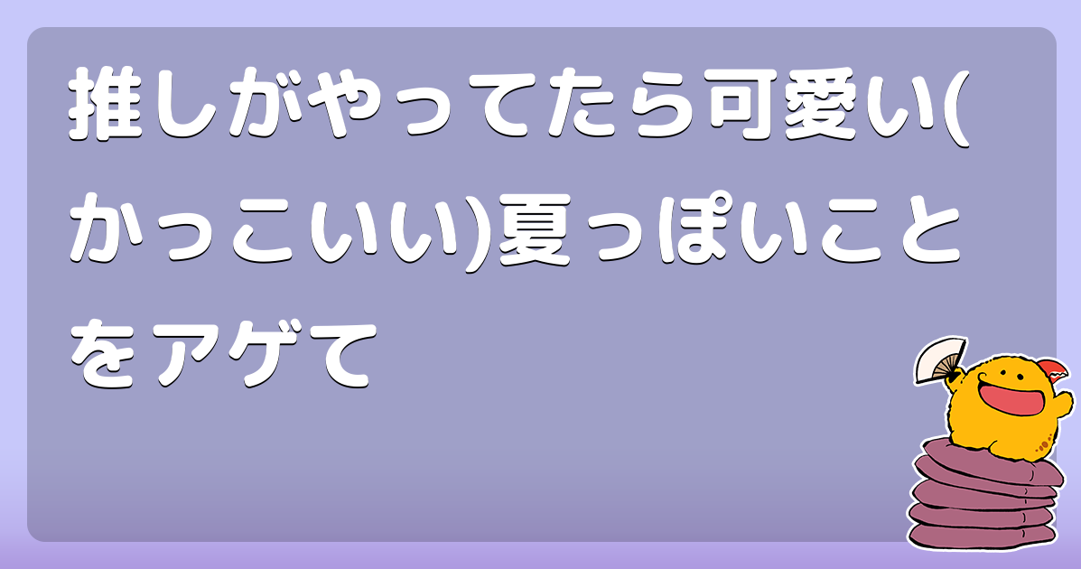 推しがやってたら可愛い(かっこいい)夏っぽいことをアゲて
