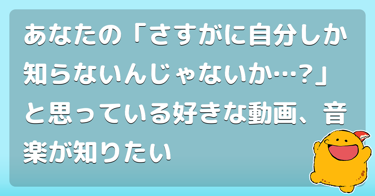 あなたの さすがに自分しか知らないんじゃないか と思っている好きな動画 音楽が知りたい コロモー