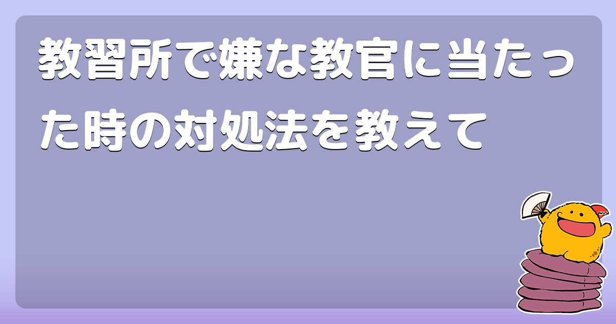 教習所で嫌な教官に当たった時の対処法を教えて コロモー