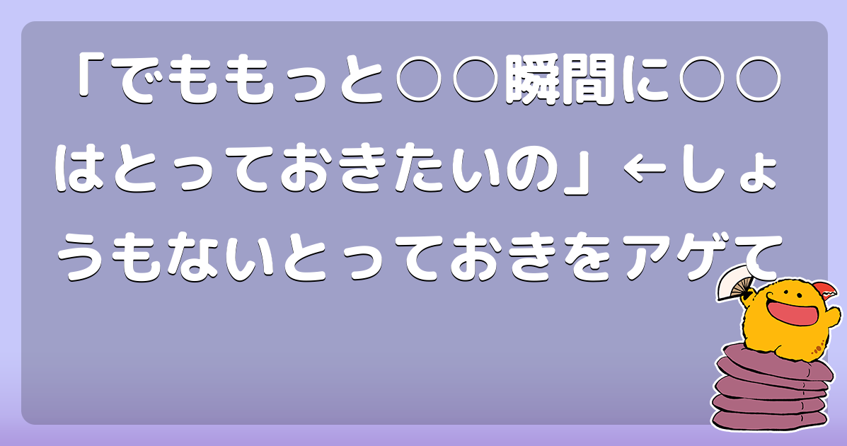 「でももっと○○瞬間に○○はとっておきたいの」&larr;しょうもないとっておきをアゲて