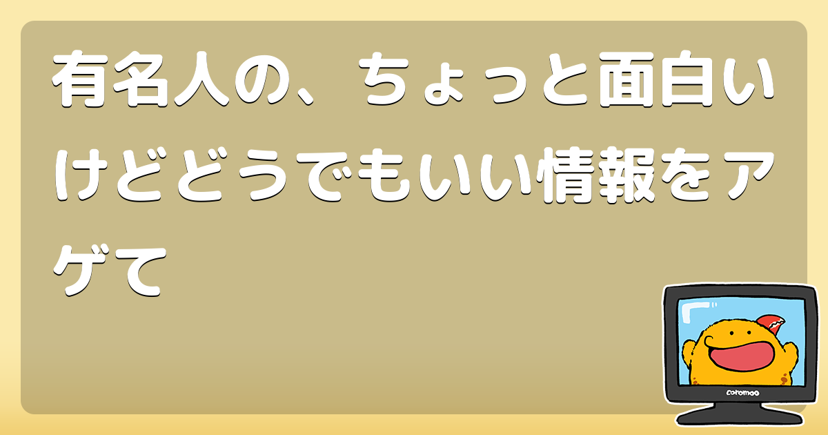 有名人の ちょっと面白いけどどうでもいい情報をアゲて コロモー