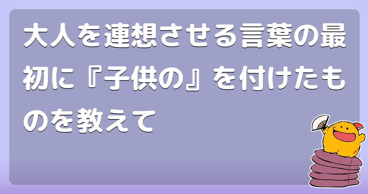 大人を連想させる言葉の最初に『子供の』を付けたものを教えて
