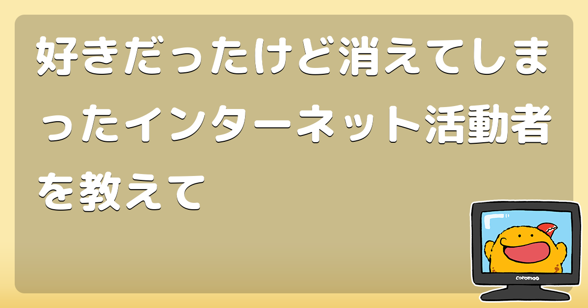 好きだったけど消えてしまったインターネット活動者を教えて