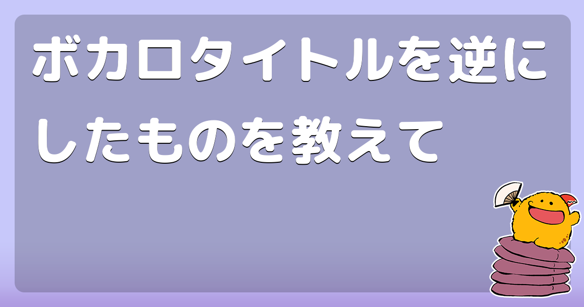 ボカロタイトルを逆にしたものを教えて
