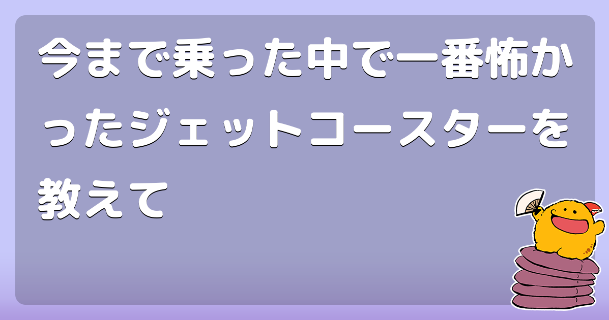今まで乗った中で一番怖かったジェットコースターを教えて
