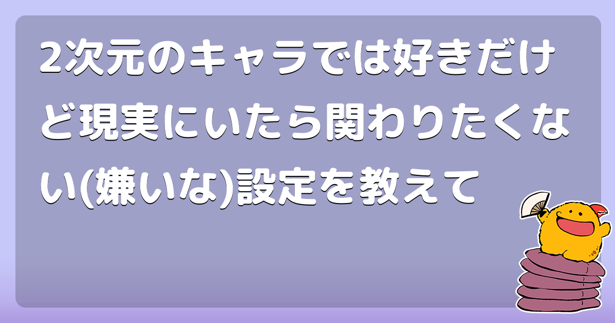 2次元のキャラでは好きだけど現実にいたら関わりたくない 嫌いな 設定を教えて コロモー