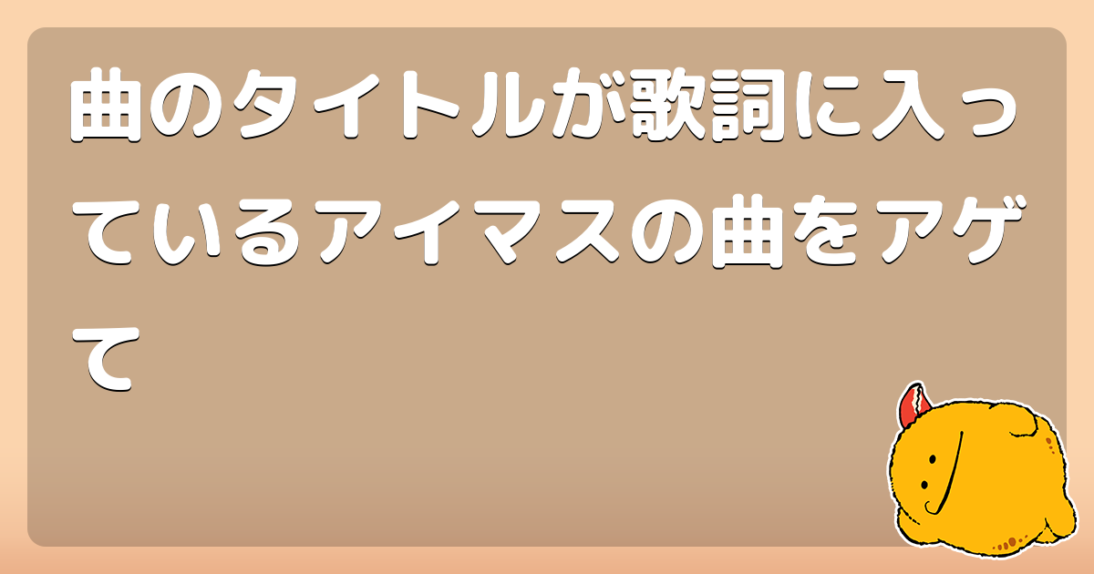 曲のタイトルが歌詞に入っているアイマスの曲をアゲて コロモー 曲のタイトルが歌詞に入っているアイマスの曲をアゲて コロモー