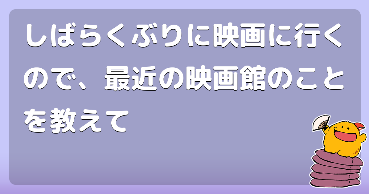 しばらくぶりに映画に行くので、最近の映画館のことを教えて