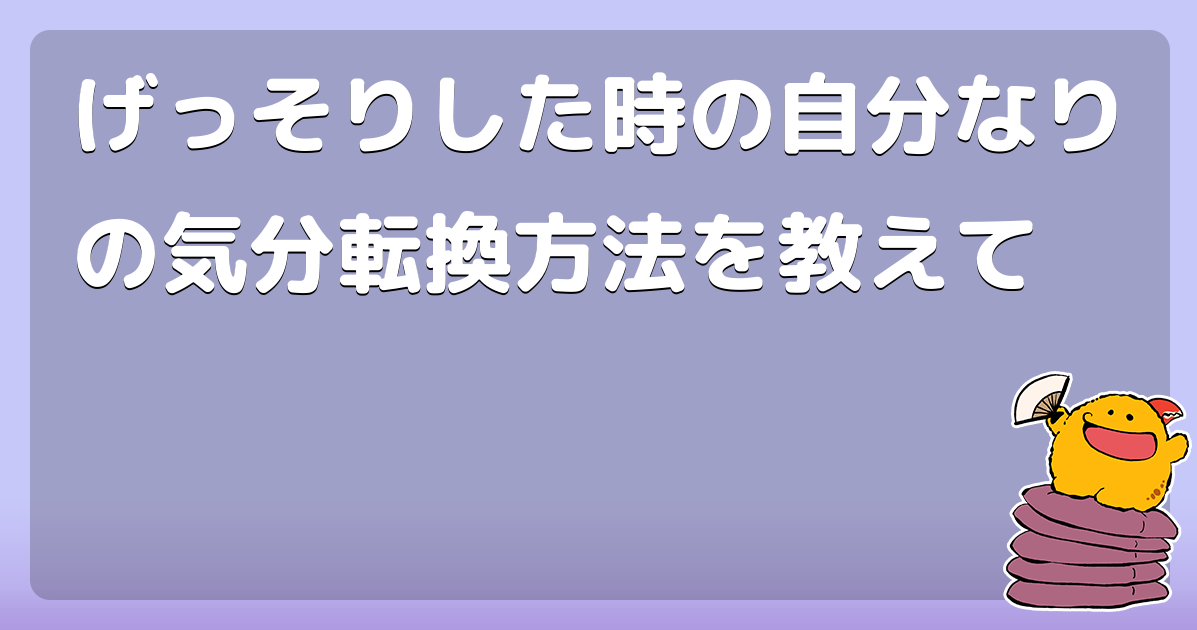 げっそりした時の自分なりの気分転換方法を教えて コロモー