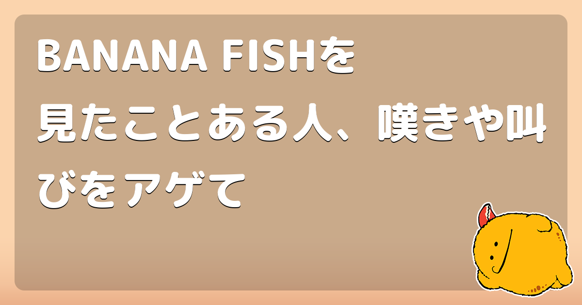 BANANA FISHを見たことある人、嘆きや叫びをアゲて