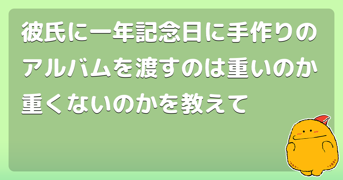 彼氏に一年記念日に手作りのアルバムを渡すのは重いのか重くないのかを教えて コロモー