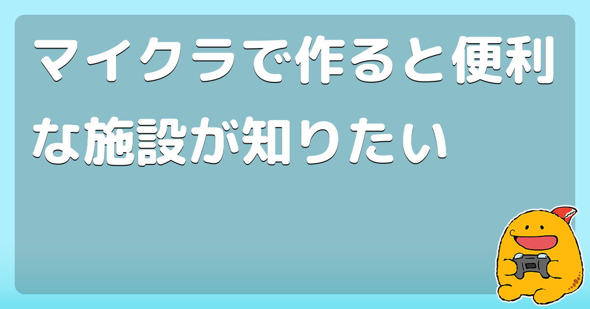 マイクラで作ると便利な施設が知りたい コロモー