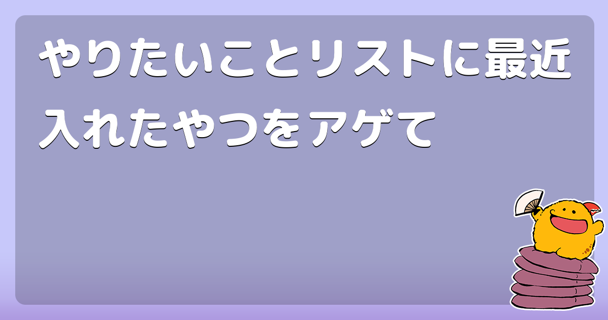 やりたいことリストに最近入れたやつをアゲて