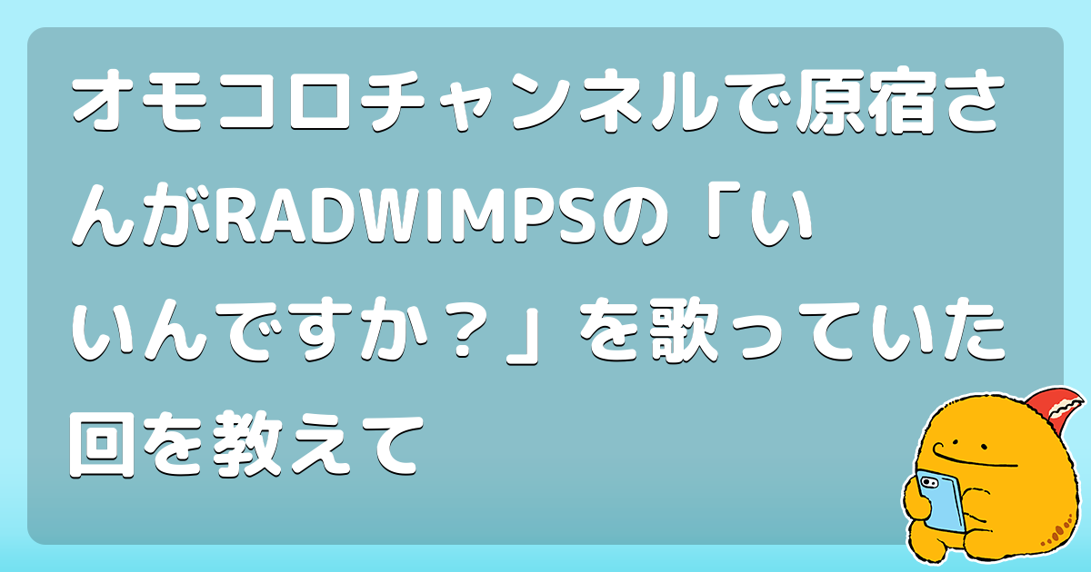 オモコロチャンネルで原宿さんがRADWIMPSの「いいんですか？」を歌っていた回を教えて