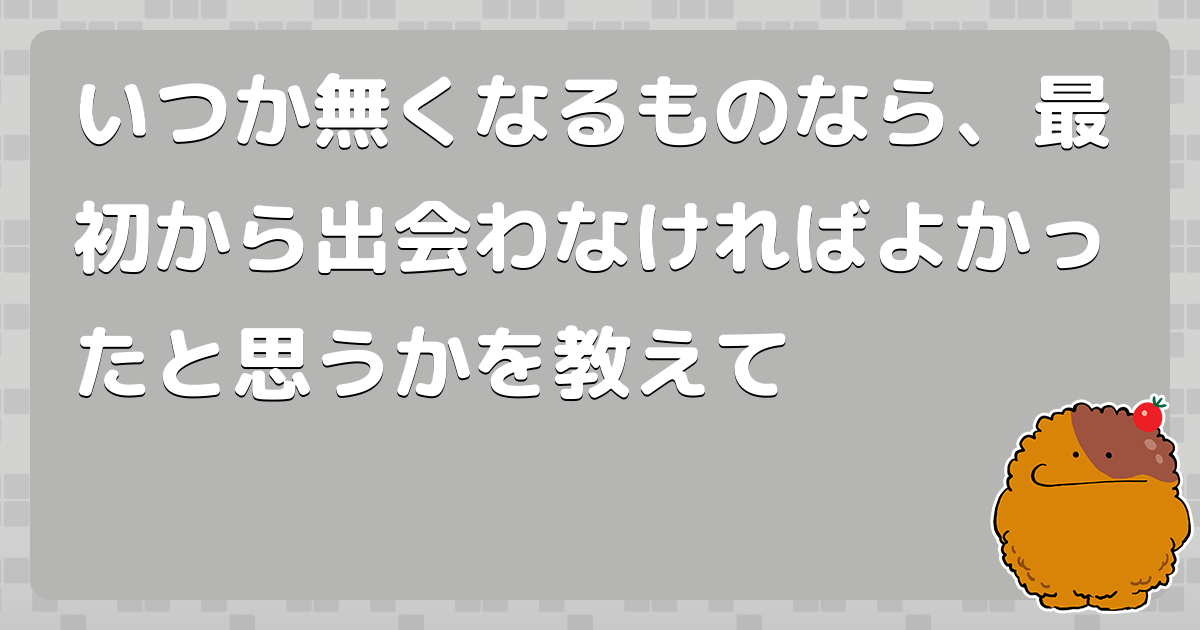 いつか無くなるものなら、最初から出会わなければよかったと思うかを教えて - コロモー
