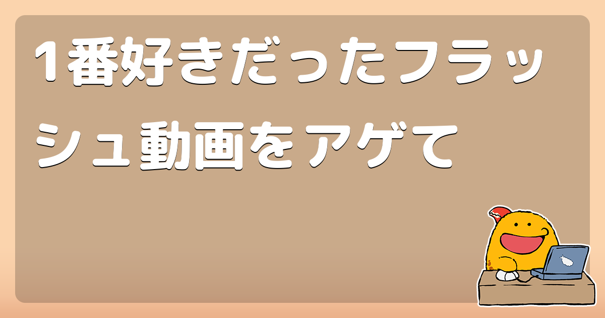 1番好きだったフラッシュ動画をアゲて コロモー