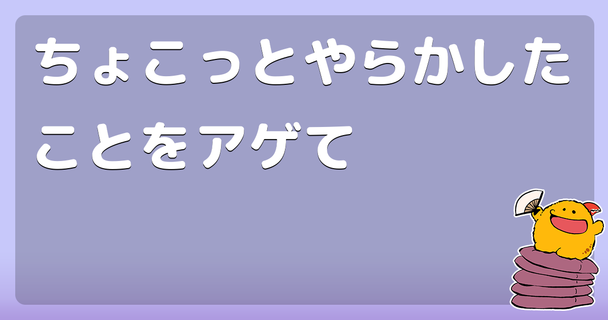 ちょこっとやらかしたことをアゲて