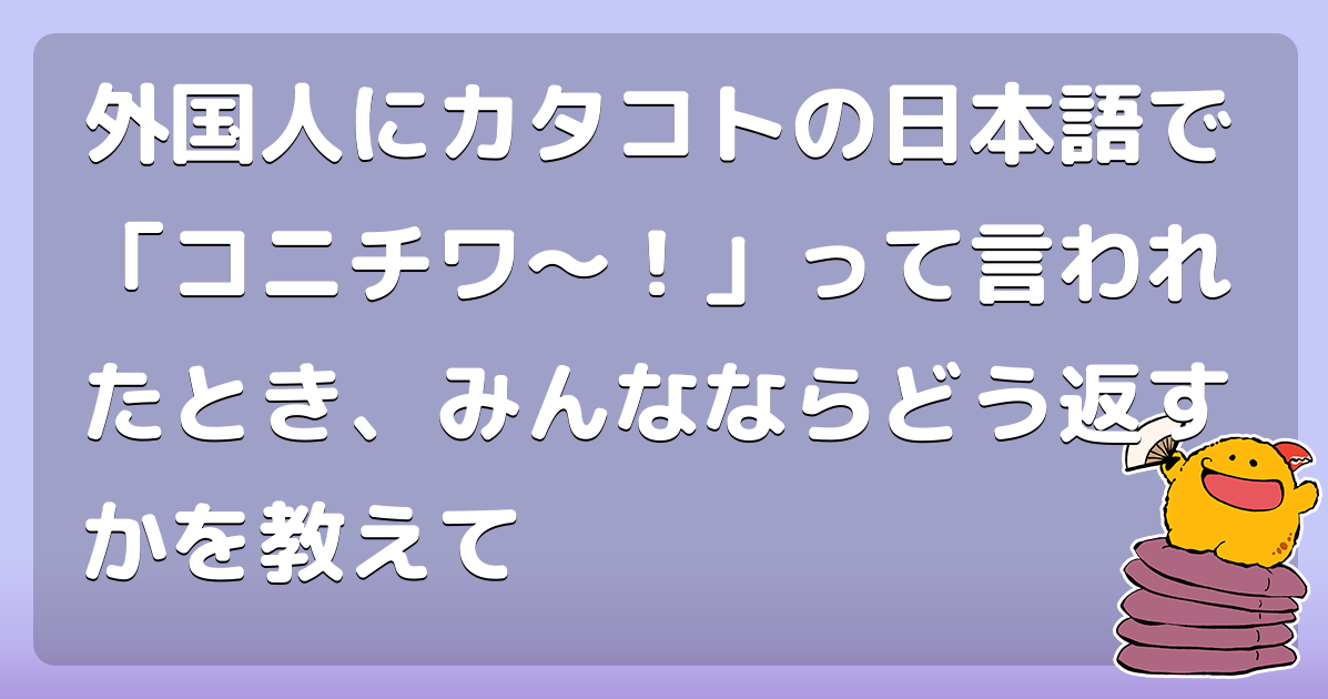外国人にカタコトの日本語で「コニチワ〜！」って言われたとき、みんなならどう返すかを教えて