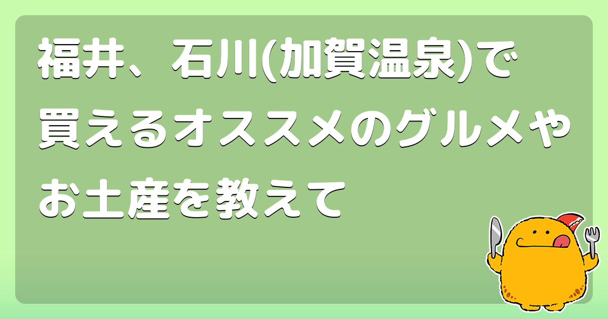 福井、石川(加賀温泉)で買えるオススメのグルメやお土産を教えて