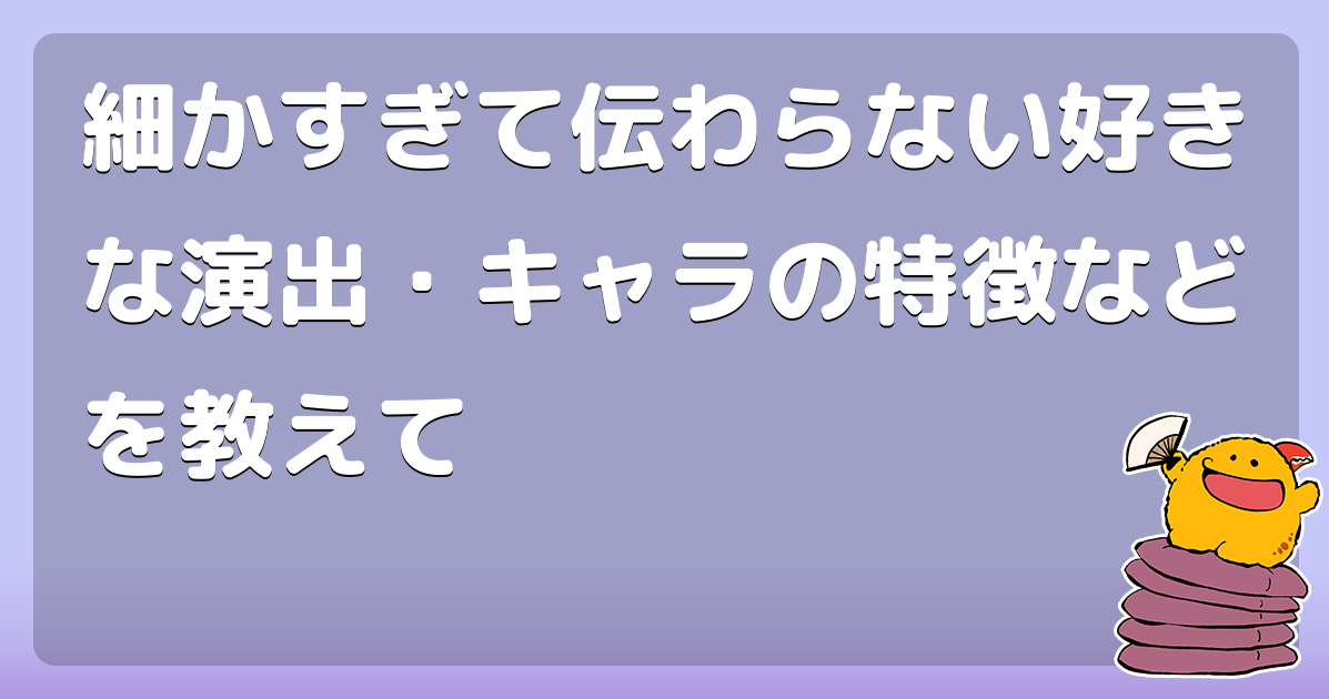 細かすぎて伝わらない好きな演出 キャラの特徴などを教えて コロモー