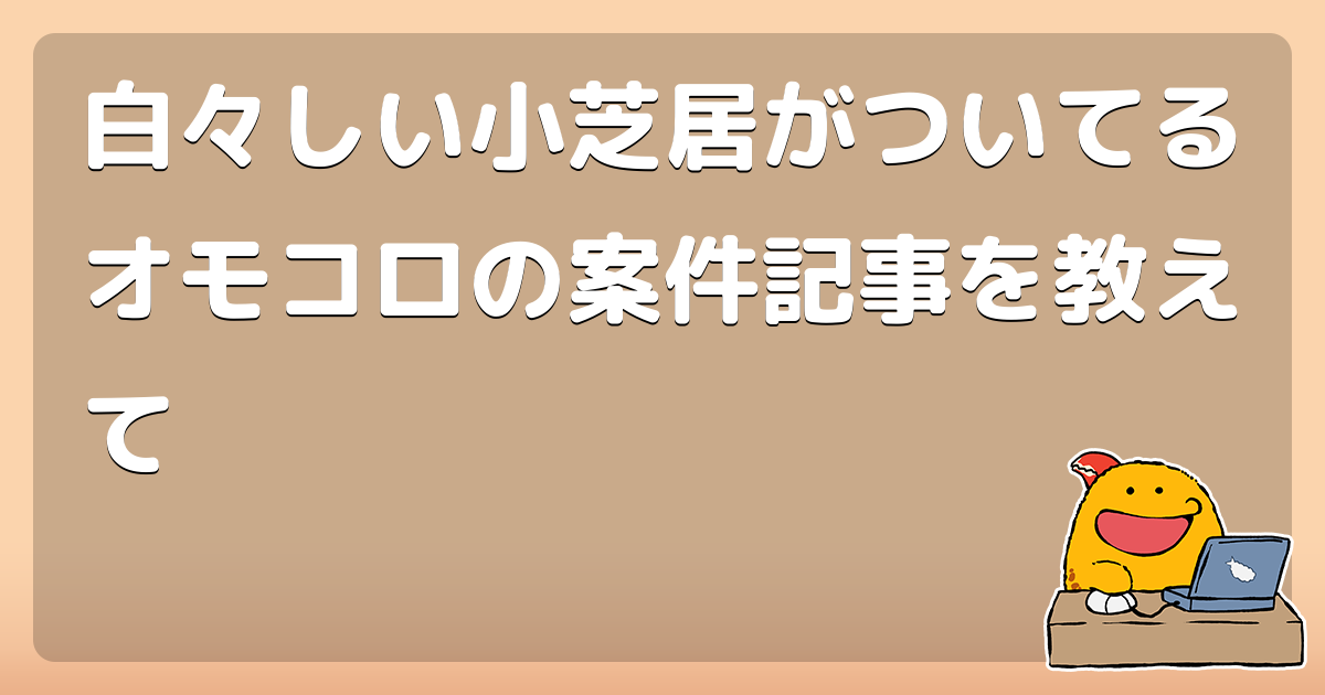 白々しい小芝居がついてるオモコロの案件記事を教えて コロモー