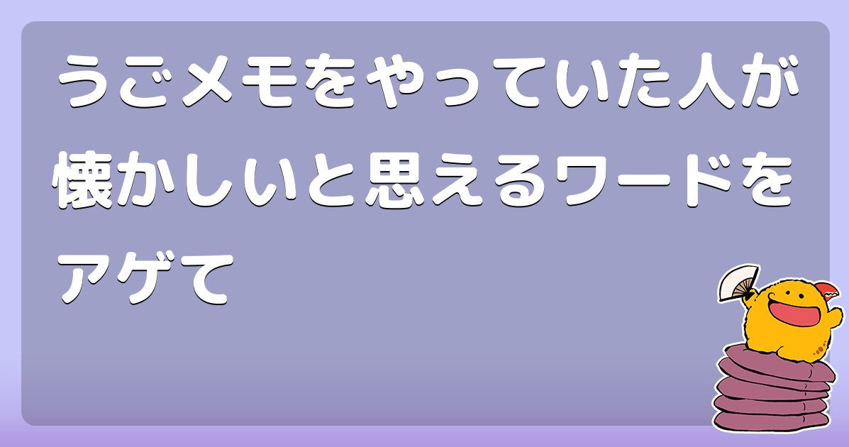 うごメモをやっていた人が懐かしいと思えるワードをアゲて コロモー