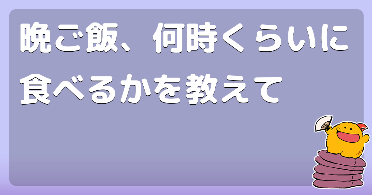 晩ご飯、何時くらいに食べるかを教えて