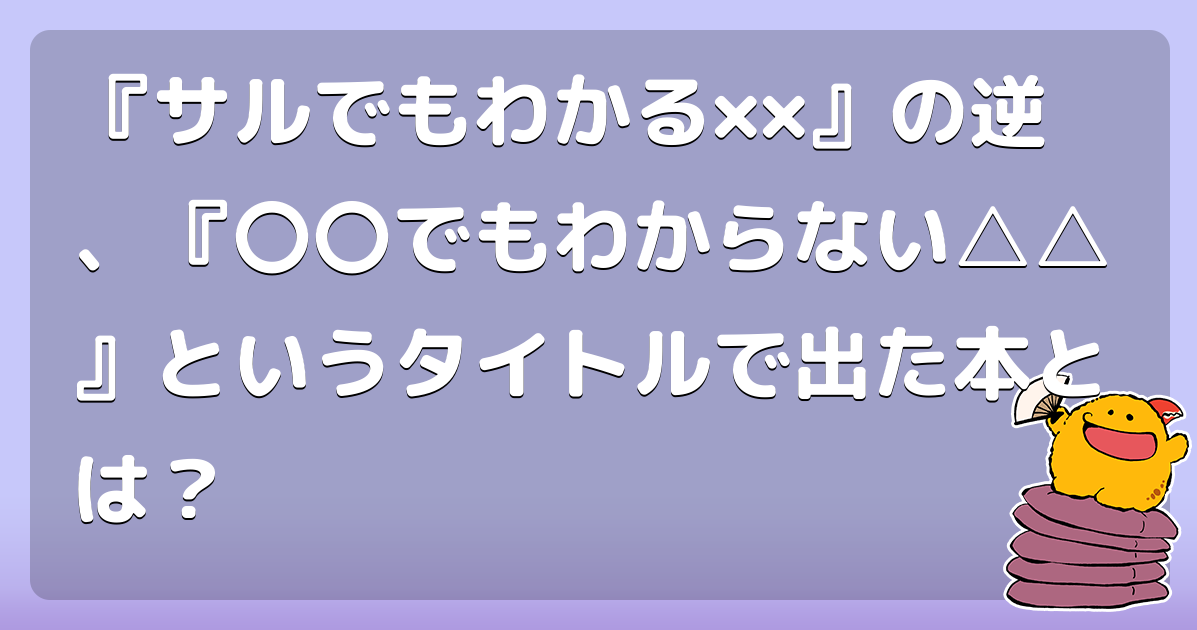 『サルでもわかる&times;&times;』の逆、『〇〇でもわからない△△』というタイトルで出た本とは？