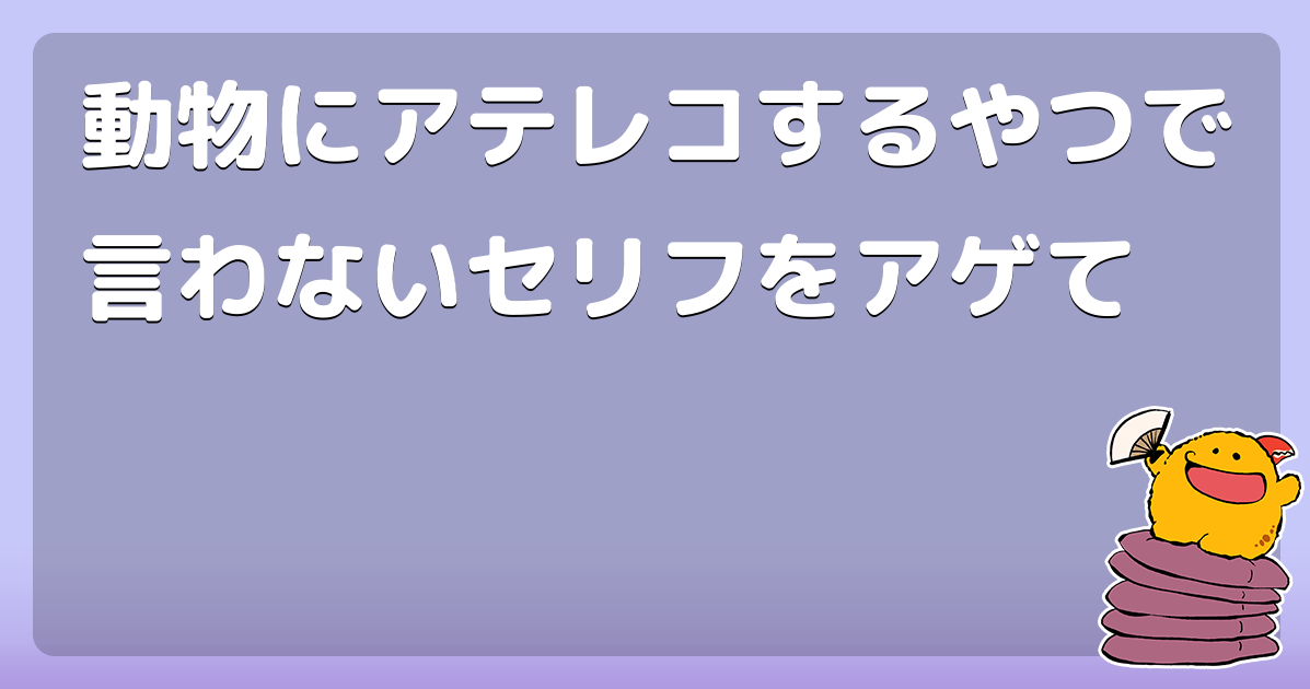 動物にアテレコするやつで言わないセリフをアゲて コロモー