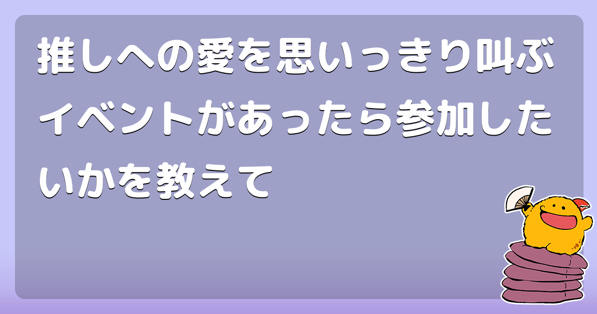 推しへの愛を思いっきり叫ぶイベントがあったら参加したいかを教えて