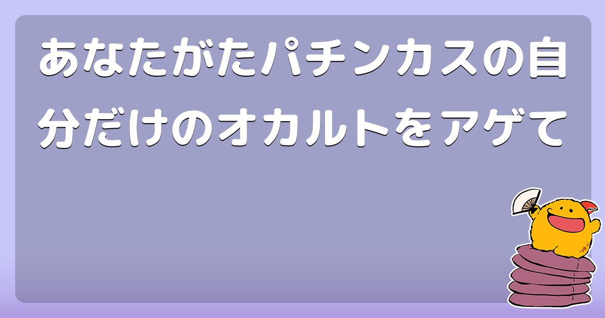あなたがたパチンカスの自分だけのオカルトをアゲて