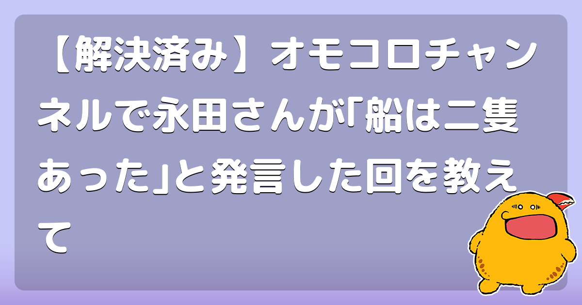 解決済み オモコロチャンネルで永田さんが 船は二隻あった と発言した回を教えて コロモー