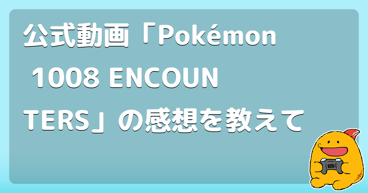 公式動画「Pokémon 1008 ENCOUNTERS」の感想を教えて
