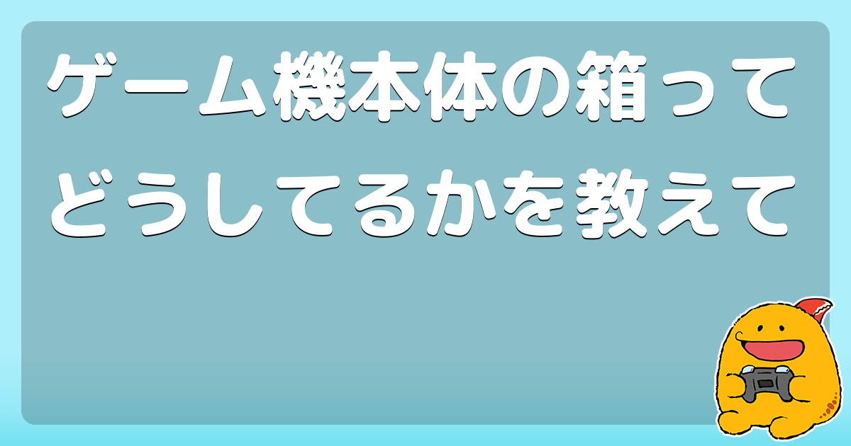 ゲーム機本体の箱ってどうしてるかを教えて コロモー