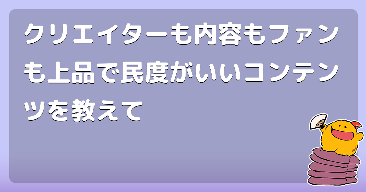 クリエイターも内容もファンも上品で民度がいいコンテンツを教えて