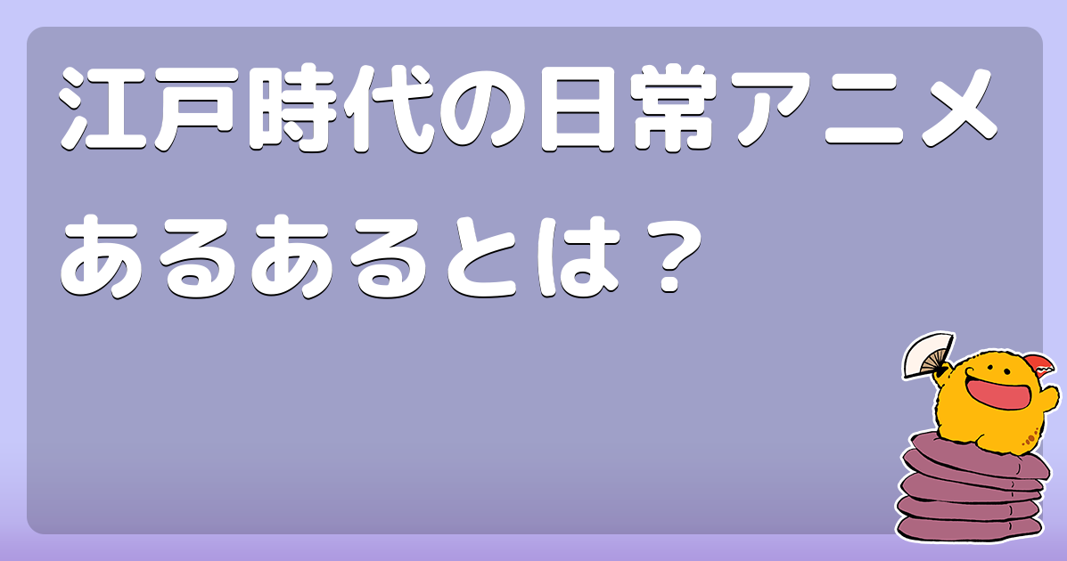 江戸時代の日常アニメあるあるとは？