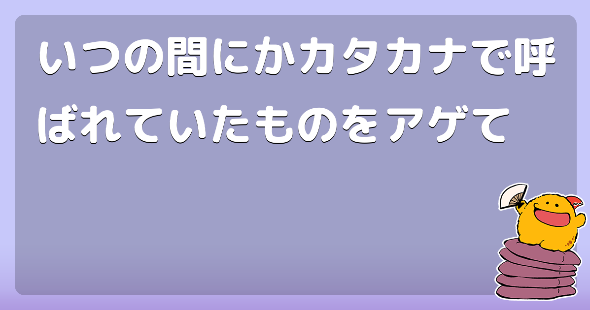 いつの間にかカタカナで呼ばれていたものをアゲて