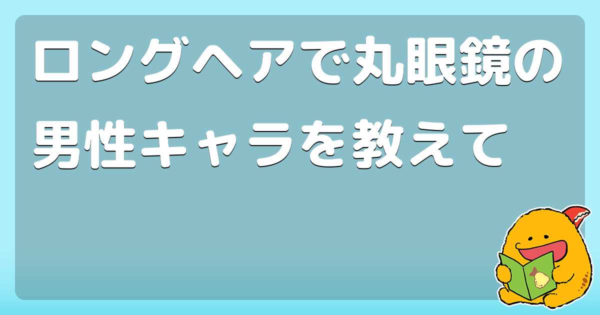ロングヘアで丸眼鏡の男性キャラを教えて コロモー