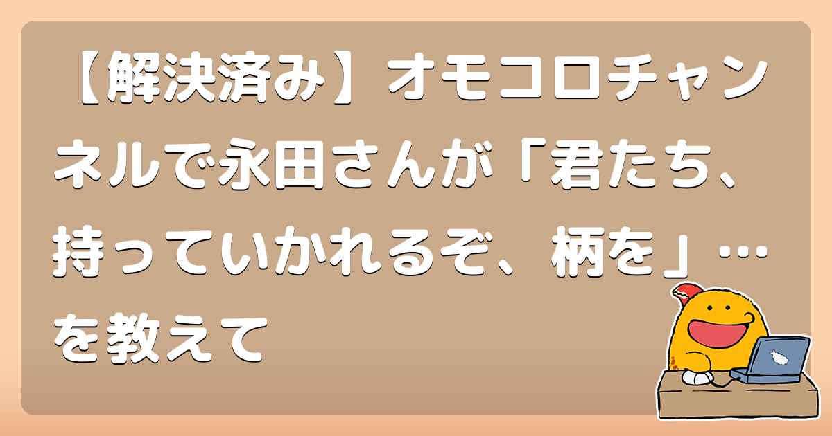解決済み オモコロチャンネルで永田さんが 君たち 持っていかれるぞ 柄を を教えて コロモー